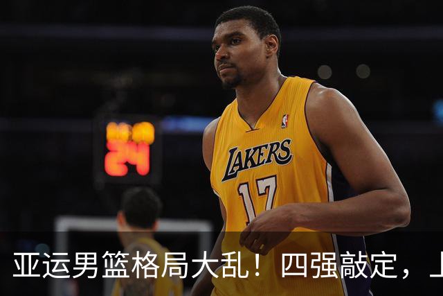 亚运男篮格局大乱！四强敲定，上届冠亚军出局，中国男篮全力冲金